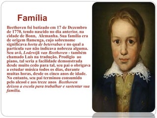 Família
Beethoven foi batizado em 17 de Dezembro
de 1770, tendo nascido no dia anterior, na
cidade de Bonn, Alemanha. Sua família era
de origem flamenga, cujo sobrenome
significava horta de beterrabas e no qual a
partícula van não indicava nobreza alguma.
Seu avô, Lodewijk van Beethoven - também
chamado Luís na tradução. Prodígio ao
piano, tal seria a facilidade demonstrada
desde muito cedo para tal, seu pai o obrigava
a estudar música todos os dias, durante
muitas horas, desde os cinco anos de idade.
No entanto, seu pai terminou consumido
pelo alcool e aos treze anos Beethoven
deixou a escola para trabalhar e sustentar sua
família.
 
