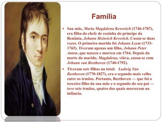  Sua mãe, Maria Magdalena Kewerich (1746-1787),
era filha do chefe de cozinha do príncipe da
Renânia, Johann Heinrich Keverich. Casou-se duas
vezes. O primeiro marido foi Johann Leym (1733-
1765). Tiveram apenas um filho, Johann Peter
Anton, que nasceu e morreu em 1764. Depois da
morte do marido, Magdalena, viúva, casou-se com
Johann van Beethoven (1740-1792).
 Tiveram sete filhos no total: Ludwig Van
Beethoven (1770-1827), era o segundo mais velho
entre os irmãos. Portanto, Beethoven — que foi o
terceiro filho da sua mãe e o segundo do seu pai —
teve sete irmãos, quatro dos quais morreram na
infância.
Família
 