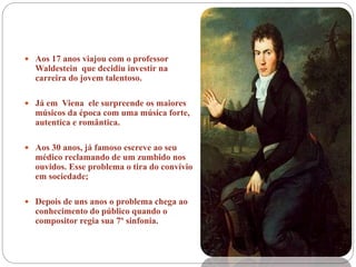  Aos 17 anos viajou com o professor
Waldestein que decidiu investir na
carreira do jovem talentoso.
 Já em Viena ele surpreende os maiores
músicos da época com uma música forte,
autentica e romântica.
 Aos 30 anos, já famoso escreve ao seu
médico reclamando de um zumbido nos
ouvidos. Esse problema o tira do convívio
em sociedade;
 Depois de uns anos o problema chega ao
conhecimento do público quando o
compositor regia sua 7º sinfonia.
 
