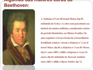 Algumas das maiores obras de
Beethoven:
A Sinfonia nº3 em Mi bemol Maior, Op.55,
intitulada de Eróica é a obra sem precedentes na
história da música sinfônica, considerada o início
do período Romântico, na Música Erudita. Os
anos seguintes à Eroica foram de extraordinária
fertilidade criativa, vieram a Sinfonia nº 4 em Si
bemol Maior, Op.60, a Sinfonia nº 5 em Dó Menor,
Op.67, entre 1807 e 1808; a Sinfonia nº 6 em Fá
maior, Op.68, intitulada de Pastoral, também
entre 1807 e 1808; a Ópera Fidelio, Op.72,
 