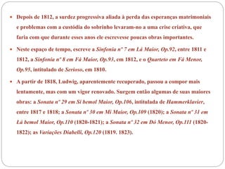 Depois de 1812, a surdez progressiva aliada à perda das esperanças matrimoniais
e problemas com a custódia do sobrinho levaram-no a uma crise criativa, que
faria com que durante esses anos ele escrevesse poucas obras importantes.
 Neste espaço de tempo, escreve a Sinfonia nº 7 em Lá Maior, Op.92, entre 1811 e
1812, a Sinfonia nº 8 em Fá Maior, Op.93, em 1812, e o Quarteto em Fá Menor,
Op.95, intitulado de Serioso, em 1810.
 A partir de 1818, Ludwig, aparentemente recuperado, passou a compor mais
lentamente, mas com um vigor renovado. Surgem então algumas de suas maiores
obras: a Sonata nº 29 em Si bemol Maior, Op.106, intitulada de Hammerklavier,
entre 1817 e 1818; a Sonata nº 30 em Mi Maior, Op.109 (1820); a Sonata nº 31 em
Lá bemol Maior, Op.110 (1820-1821); a Sonata nº 32 em Dó Menor, Op.111 (1820-
1822); as Variações Diabelli, Op.120 (1819. 1823).
 