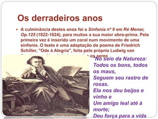 Os derradeiros anos
 A culminância destes anos foi a Sinfonia nº 9 em Ré Menor,
Op.125 (1822-1824), para muitos a sua maior obra-prima. Pela
primeira vez é inserido um coral num movimento de uma
sinfonia. O texto é uma adaptação do poema de Friedrich
Schiller, "Ode à Alegria", feita pelo próprio Ludwig van
Beethoven. Alegria bebem todos os seres
“No seio da Natureza:
Todos os bons, todos
os maus,
Seguem seu rastro de
rosas.
Ela nos deu beijos e
vinho e
Um amigo leal até à
morte;
Deu força para a vida
 