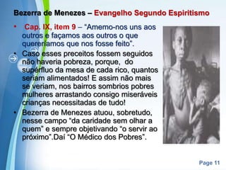 Bezerra de Menezes – Evangelho Segundo EspiritismoCap. IX, item 9 – “Amemo-nos uns aos outros e façamos aos outros o que quereríamos que nos fosse feito”.Caso esses preceitos fossem seguidos não haveria pobreza, porque,  do supérfluo da mesa de cada rico, quantos seriam alimentados! E assim não mais se veriam, nos bairros sombrios pobres mulheres arrastando consigo miseráveis crianças necessitadas de tudo!Bezerra de Menezes atuou, sobretudo, nesse campo “da caridade sem olhar a quem” e sempre objetivando “o servir ao próximo”.Daí “O Médico dos Pobres”.
