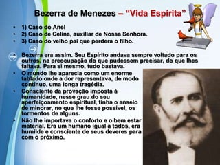 Bezerra de Menezes – “Vida Espírita”1) Caso do Anel2) Caso de Celina, auxiliar de Nossa Senhora.3) Caso do velho pai que perdera o filho.Bezerra era assim. Seu Espírito andava sempre voltado para os outros, na preocupação do que pudessem precisar, do que lhes faltava. Para si mesmo, tudo bastava.O mundo lhe aparecia como um enorme                                   tablado onde a dor representava, de modo                                     contínuo, uma longa tragédia.Consciente da provação imposta à                                      humanidade, nesse grau do seu                                    aperfeiçoamento espiritual, tinha o anseio                                       de minorar, no que lhe fosse possível, os                               tormentos de alguns.Não lhe importava o conforto e o bem estar                                   material. Era um humano igual a todos, era                              humilde e consciente de seus deveres para                                            com o próximo.