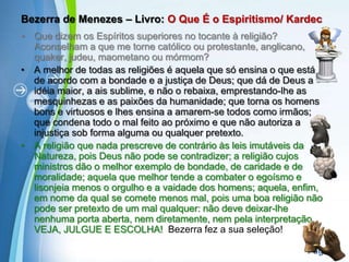 Bezerra de Menezes – Livro: O Que É o Espiritismo/ KardecQue dizem os Espíritos superiores no tocante à religião? Aconselham a que me torne católico ou protestante, anglicano, quaker, judeu, maometano ou mórmom?A melhor de todas as religiões é aquela que só ensina o que está de acordo com a bondade e a justiça de Deus; que dá de Deus a idéia maior, a ais sublime, e não o rebaixa, emprestando-lhe as mesquinhezas e as paixões da humanidade; que torna os homens bons e virtuosos e lhes ensina a amarem-se todos como irmãos; que condena todo o mal feito ao próximo e que não autoriza a injustiça sob forma alguma ou qualquer pretexto.A religião que nada prescreve de contrário às leis imutáveis da Natureza, pois Deus não pode se contradizer; a religião cujos ministros dão o melhor exemplo de bondade, de caridade e de moralidade; aquela que melhor tende a combater o egoísmo e lisonjeia menos o orgulho e a vaidade dos homens; aquela, enfim, em nome da qual se comete menos mal, pois uma boa religião não pode ser pretexto de um mal qualquer: não deve deixar-lhe nenhuma porta aberta, nem diretamente, nem pela interpretação. VEJA, JULGUE E ESCOLHA! Bezerra fez a sua seleção! 