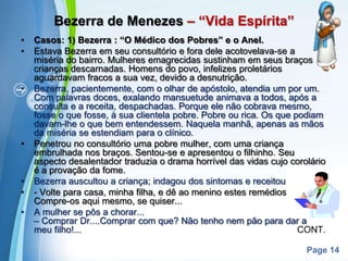 Bezerra de Menezes – “Vida Espírita”Casos: 1) Bezerra : “O Médico dos Pobres” e o Anel.Estava Bezerra em seu consultório e fora dele acotovelava-se a miséria do bairro. Mulheres emagrecidas sustinham em seus braços crianças descarnadas. Homens do povo, infelizes proletários aguardavam fracos a sua vez, devido a desnutrição.Bezerra, pacientemente, com o olhar de apóstolo, atendia um por um. Com palavras doces, exalando mansuetude animava a todos, após a consulta e a receita, despachadas. Porque ele não cobrava mesmo, fosse o que fosse, à sua clientela pobre. Pobre ou rica. Os que podiam davam-lhe o que bem entendessem. Naquela manhã, apenas as mãos da miséria se estendiam para o clínico.Penetrou no consultório uma pobre mulher, com uma criança embrulhada nos braços. Sentou-se e apresentou o filhinho. Seu aspecto desalentador traduzia o drama horrível das vidas cujo corolário é a provação da fome.Bezerra auscultou a criança; indagou dos sintomas e receitou.- Volte para casa, minha filha, e dê ao menino estes remédios. Compre-os aqui mesmo, se quiser...A mulher se pôs a chorar...                                                                      – Comprar Dr....Comprar com que? Não tenho nem pão para dar a meu filho!...                                                                                     CONT.
