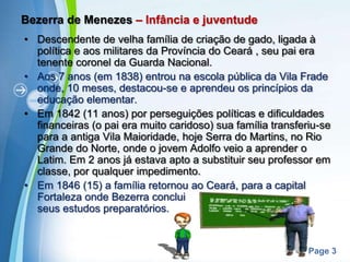 Bezerra de Menezes – Infância e juventudeDescendente de velha família de criação de gado, ligada à política e aos militares da Província do Ceará , seu pai era tenente coronel da Guarda Nacional.Aos 7 anos (em 1838) entrou na escola pública da Vila Frade onde, 10 meses, destacou-se e aprendeu os princípios da educação elementar.Em 1842 (11 anos) por perseguições políticas e dificuldades financeiras (o pai era muito caridoso) sua família transferiu-se para a antiga Vila Maioridade, hoje Serra do Martins, no Rio Grande do Norte, onde o jovem Adolfo veio a aprender o Latim. Em 2 anos já estava apto a substituir seu professor em classe, por qualquer impedimento. Em 1846 (15) a família retornou ao Ceará, para a capital Fortaleza onde Bezerra conclui                                            seus estudos preparatórios.