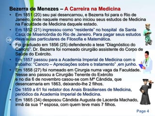 Bezerra de Menezes – A Carreira na Medicina Em 1851 (20) seu pai desencarnou, e Bezerra foi para o Rio de Janeiro, onde naquele mesmo ano iniciou seus estudos de Medicina na Faculdade de Medicina daquele estado.Em 1852 (21) ingressou como “residente” no hospital  da Santa Casa de Misericórdia do Rio de Janeiro. Para pagar seus estudos dava aulas particulares de Filosofia e Matemática.Foi graduado em 1856 (25) defendendo a tese “Diagnóstico do Cancro”. Dr. Bezerra foi nomeado cirurgião assistente do Corpo de Saúde do Exército.Em 1857 passou para a Academia Imperial de Medicina com o trabalho: “Cancro – Apreciações sobre o tratamento” ,em junho. Em 1858 (27) foi nomeado em Cirurgia numa vaga da Faculdade. Nesse ano passou a Cirurgião Tenente do Exército                           e no dia 6 de novembro casou-se com Mª Cândida, que desencarnaria em 1863, deixando-lhe 2 filhos. De 1859 a 61 foi redator dos Anais Brasilienses de Medicina, periódico da Academia Imperial de Medicina.Em 1865 (34) desposou Cândida Augusta de Lacerda Machado,  irmã da sua 1ª esposa, com quem teve mais 7 filhos.