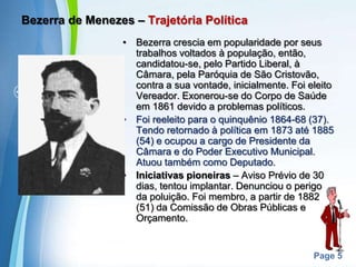 Bezerra de Menezes – Trajetória PolíticaBezerra crescia em popularidade por seus trabalhos voltados à população, então, candidatou-se, pelo Partido Liberal, à Câmara, pela Paróquia de São Cristovão, contra a sua vontade, inicialmente. Foi eleito Vereador. Exonerou-se do Corpo de Saúde em 1861 devido a problemas políticos.Foi reeleito para o quinquênio 1864-68 (37). Tendo retornado à política em 1873 até 1885 (54) e ocupou a cargo de Presidente da Câmara e do Poder Executivo Municipal. Atuou também como Deputado.Iniciativas pioneiras – Aviso Prévio de 30 dias, tentou implantar. Denunciou o perigo da poluição. Foi membro, a partir de 1882 (51) da Comissão de Obras Públicas e Orçamento.