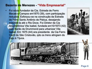 Bezerra de Menezes - “Vida Empresarial”Foi sócio fundador da Cia. Estrada de Ferro Macaé e Campos em1870 (39), com participação reduzida. Esforçou-se na construção da Estrada de Ferro Santo Antônio de Pádua, desejando estendê-la até o Rio Doce. Foi Diretor da Cia Arquitetônica Vila Isabel, fundada em10/1873 (42) pelo Barão de Drummond para urbanizar Vila Isabel. Em 1875 (44) era presidente  da Cia Ferro Carril de São Cristovão, qdo os trens atingiam do Caju à Tijuca.