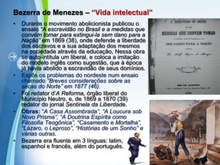 Bezerra de Menezes – “Vida intelectual”Durante o movimento abolicionista publicou o ensaio “A escravidão no Brasil e a medidas que convém tomar para extingui-la sem dano para a Nação” em 1869 (38), onde defende a liberdade dos escravos e a sua adaptação dos mesmos na sociedade através da educação, Nessa obra se auto-intitula um liberal, e coloca a imitação do modelo inglês como sugestão, que à época já havia abolido a escravidão de seus domínios.  Expôs os problemas do nordeste num ensaio chamado “Breves considerações sobre as secas do Norte” em 1877 (46). Foi redator d’A Reforma, órgão liberal do Município Neutro, e, de 1869 a 1870 (39) redator do jornal Sentinela da Liberdade.Obras: “A Casa Assombrada”, “A Loucura sob Novo Prisma”, “A Doutrina Espírita como Filosofia Teogônica”, “Casamento e Mortalha”, “Lázaro, o Leproso”, “Histórias de um Sonho” e várias outras.Bezerra era fluente em 3 línguas: latim, espanhol e francês, além do português.