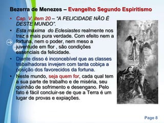 Bezerra de Menezes – Evangelho Segundo EspiritismoCap. V, item 20 – “A FELICIDADE NÃO É DESTE MUNDO”.Esta máxima  do Eclesiastes realmente nos traz a mais pura verdade. Com efeito nem a fortuna, nem o poder, nem meso a juventude em flor , são condições essenciais da felicidade. Diante disso é inconcebível que as classes trabalhadoras invejem com tanta cobiça a posição dos favorecidos da fortuna.Neste mundo, seja quem for, cada qual tem a sua parte de trabalho e de miséria, seu quinhão de sofrimento e desengano. Pelo fato é fácil concluir-se de que a Terra é um lugar de provas e expiações.