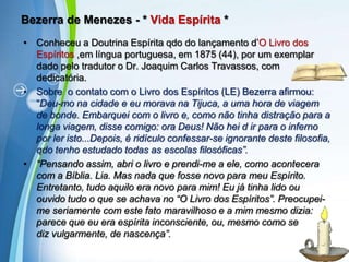 Bezerra de Menezes - * Vida Espírita *Conheceu a Doutrina Espírita qdo do lançamento d’O Livro dos Espíritos ,em língua portuguesa, em 1875 (44), por um exemplar dado pelo tradutor o Dr. Joaquim Carlos Travassos, com dedicatória.Sobre  o contato com o Livro dos Espíritos (LE) Bezerra afirmou: “Deu-mo na cidade e eu morava na Tijuca, a uma hora de viagem de bonde. Embarquei com o livro e, como não tinha distração para a longa viagem, disse comigo: ora Deus! Não hei d ir para o inferno por ler isto...Depois, é ridículo confessar-se ignorante deste filosofia, qdo tenho estudado todas as escolas filosóficas”. “Pensando assim, abri o livro e prendi-me a ele, como acontecera com a Bíblia. Lia. Mas nada que fosse novo para meu Espírito. Entretanto, tudo aquilo era novo para mim! Eu já tinha lido ou ouvido tudo o que se achava no “O Livro dos Espíritos”. Preocupei-me seriamente com este fato maravilhoso e a mim mesmo dizia: parece que eu era espírita inconsciente, ou, mesmo como se         diz vulgarmente, de nascença”.