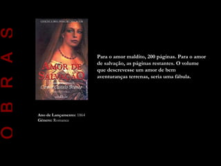 O B R A S

                                      Para o amor maldito, 200 páginas. Para o amor
                                      de salvação, as páginas restantes. O volume
                                      que descrevesse um amor de bem
                                      aventuranças terrenas, seria uma fábula.




            Ano de Lançamento: 1864
            Género: Romance
 