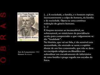 O B R A S
                                      (…) A sociedade, a família, e o homem expiam
                                      incessantemente a culpa do homem, da família
                                      e da sociedade. Opera-se uma contínua
                                      redenção do género humano.
                                      (…)
                                      É forçoso recorrer ao inconcebível, ao
                                      sobrenatural, ao misticismo da providência
                                      oculta para compreender o que vulgarmente se
                                      diz "fatalidade".
                                      Na história, que vai ser lida, é tão sensível esta
                                      necessidade, tão aterrado se sente o espírito
                                      diante de um fato consumado, que não se deve
            Ano de Lançamento: 1882   ter escrúpulo religioso ou filosófico em
            Género: Romance           subordinar um encadeamento de infortúnios
                                      de uma família à praga rogada nas escadas da
                                      forca.
 