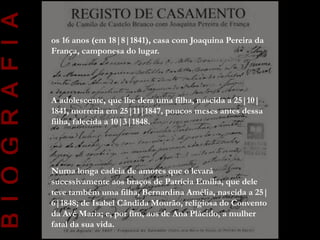B I O G R A F I A
                    os 16 anos (em 18|8|1841), casa com Joaquina Pereira da
                    França, camponesa do lugar.




                    A adolescente, que lhe dera uma filha, nascida a 25|10|
                    1841, morreria em 25|11|1847, poucos meses antes dessa
                    filha, falecida a 10|3|1848.




                    Numa longa cadeia de amores que o levará
                    sucessivamente aos braços de Patrícia Emília, que dele
                    teve também uma filha, Bernardina Amélia, nascida a 25|
                    6|1848; de Isabel Cândida Mourão, religiosa do Convento
                    da Avé Maria; e, por fim, aos de Ana Plácido, a mulher
                    fatal da sua vida.
 