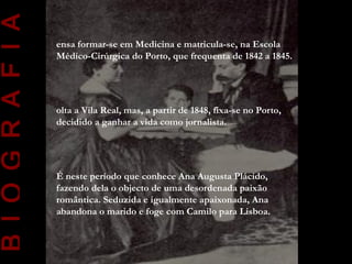 B I O G R A F I A
                    ensa formar-se em Medicina e matricula-se, na Escola
                    Médico-Cirúrgica do Porto, que frequenta de 1842 a 1845.




                    olta a Vila Real, mas, a partir de 1848, fixa-se no Porto,
                    decidido a ganhar a vida como jornalista.




                    É neste período que conhece Ana Augusta Plácido,
                    fazendo dela o objecto de uma desordenada paixão
                    romântica. Seduzida e igualmente apaixonada, Ana
                    abandona o marido e foge com Camilo para Lisboa.
 