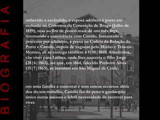 B I O G R A F I A
                    onhecido o escândalo, a esposa adúltera é posta em
                    reclusão no Convento da Conceição de Braga (Julho de
                    1859), mas ao fim de pouco mais de um mês foge,
                    retomando a convivência com Camilo. Instaurado o
                    processo por adultério, é presa na Cadeia da Relação do
                    Porto e Camilo, depois de vaguear pelo Minho e Trás-os-
                    Montes, ali se entrega também a 1|10|1859. Absolvidos,
                    vão viver para Lisboa, onde lhes nasceria o filho Jorge
                    (28|6|1863), até que, em 1864, falecido Pinheiro Alves
                    (15|7|1863), se instalam em São Miguel de Ceide.



                    om uma família a sustentar e sem outros recursos além
                    dos do seu trabalho, Camilo faz da pena o ganha-pão
                    único numa ansiosa e febril necessidade de escrever para
                    viver.
 