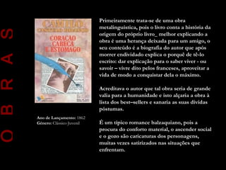 Primeiramente trata-se de uma obra
                                       metalinguística, pois o livro conta a história da
O B R A S
                                       origem do próprio livro_ melhor explicando a
                                       obra é uma herança deixada para um amigo, o
                                       seu conteúdo é a biografia do autor que após
                                       morrer endividado explica o porquê de tê-lo
                                       escrito: dar explicação para o saber viver - ou
                                       savoir – vivre dito pelos franceses, aproveitar a
                                       vida de modo a conquistar dela o máximo.

                                       Acreditava o autor que tal obra seria de grande
                                       valia para a humanidade e isto alçaria a obra à
                                       lista dos best–sellers e sanaria as suas dívidas
                                       póstumas.
            Ano de Lançamento: 1862
            Género: Clássico Juvenil   É um típico romance balzaquiano, pois a
                                       procura do conforto material, o ascender social
                                       e o gozo são caricaturas dos personagens,
                                       muitas vezes satirizados nas situações que
                                       enfrentam.
 