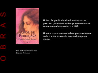 O B R A S

                                      O livro foi publicado simultaneamente ao
                                      processo que o autor sofreu pelo seu romance
                                      com uma mulher casada, em 1862.

                                      O autor retrata uma sociedade preconceituosa,
                                      onde o amor se transforma em desespero e
                                      morte.



            Ano de Lançamento: 1861
            Género: Romance
 