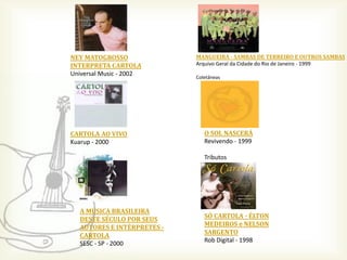 NEY MATOGROSSO              MANGUEIRA - SAMBAS DE TERREIRO E OUTROS SAMBAS
INTERPRETA CARTOLA          Arquivo Geral da Cidade do Rio de Janeiro - 1999
Universal Music - 2002      Coletâneas




CARTOLA AO VIVO                O SOL NASCERÁ
Kuarup - 2000                  Revivendo - 1999

                               Tributos




  A MÚSICA BRASILEIRA
  DESTE SÉCULO POR SEUS        SÓ CARTOLA - ÉLTON
  AUTORES E INTÉRPRETES -      MEDEIROS e NELSON
  CARTOLA                      SARGENTO
  SESC - SP - 2000             Rob Digital - 1998
 