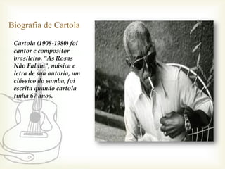 Biografia de Cartola
 Cartola (1908-1980) foi
 cantor e compositor
 brasileiro. "As Rosas
 Não Falam", música e
 letra de sua autoria, um
 clássico do samba, foi
 escrita quando cartola
 tinha 67 anos.
 