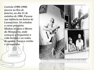 Cartola (1908-1980)
nasceu no Rio de
Janeiro, no dia 11 de
outubro de 1908. Passou
sua infância no bairro de
Laranjeiras. Só estudou
o curso primário.
Mudou-se para o Morro
da Mangueira, onde
começou a frequentar a
vida boêmia e as rodas
de samba. Tocava violão
e cavaquinho.
 