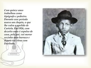 Com quinze anos
trabalhou como
tipógrafo e pedreiro.
Durante esse período
usava um chapéu, o que
lhe valeu o apelido de
Cartola. Em 1926, com
dezoito anos é expulso de
casa, pelo pai, vai morar
sozinho num barraco e
depois vai viver com
Deolinda.
 
