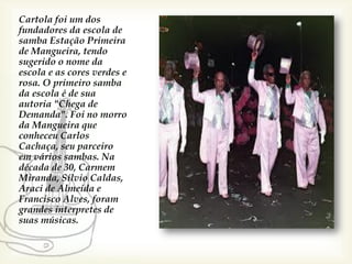 Cartola foi um dos
fundadores da escola de
samba Estação Primeira
de Mangueira, tendo
sugerido o nome da
escola e as cores verdes e
rosa. O primeiro samba
da escola é de sua
autoria "Chega de
Demanda". Foi no morro
da Mangueira que
conheceu Carlos
Cachaça, seu parceiro
em vários sambas. Na
década de 30, Carmem
Miranda, Sílvio Caldas,
Araci de Almeida e
Francisco Alves, foram
grandes interpretes de
suas músicas.
 