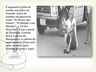 É impossível falar de
samba sem falar em
Cartola. Autor de
sambas inesquecíveis
como "As Rosas não
Falam", "O Mundo é um
Moinho", e "O Sol
Nascente". Com a morte
de Deolinda, Cartola
deixa o morro da
Mangueira e se afasta do
meio musical. Passa sete
anos vivendo como
lavador de carro e vigia.
 