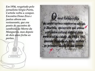 Em 1956, resgatado pelo
jornalista Sérgio Porto,
Cartola volta a compor.
Encontra Dona Zica e
juntos abrem um
restaurante, que era
ponto de encontro de
sambista no Morro da
Mangueira, mas depois
de dois anos fecha as
portas.
 
