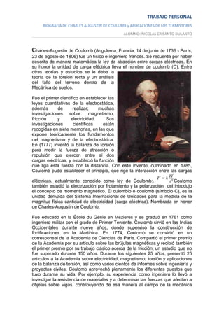 TRABAJO PERSONAL
BIOGRAFIA DE CHARLES AUGUSTIN DE COULUMB y APLICACIONES DE LOS TERMISTORES
ALUMNO: NICOLAS CRISANTO DULANTO

Charles-Augustin de Coulomb (Angulema, Francia, 14 de junio de 1736 - París,
23 de agosto de 1806) fue un físico e ingeniero francés. Se recuerda por haber
descrito de manera matemática la ley de atracción entre cargas eléctricas. En
su honor la unidad de carga eléctrica lleva el nombre de coulomb (C). Entre
otras teorías y estudios se le debe la
teoría de la torsión recta y un análisis
del fallo del terreno dentro de la
Mecánica de suelos.
Fue el primer científico en establecer las
leyes cuantitativas de la electrostática,
además
de
realizar;
muchas
investigaciones sobre: magnetismo,
fricción
y
electricidad.
Sus
investigaciones
científicas
están
recogidas en siete memorias, en las que
expone teóricamente los fundamentos
del magnetismo y de la electrostática.
En (1777) inventó la balanza de torsión
para medir la fuerza de atracción o
repulsión que ejercen entre sí dos
cargas eléctricas, y estableció la función
que liga esta fuerza con la distancia. Con este invento, culminado en 1785,
Coulomb pudo establecer el principio, que rige la interacción entre las cargas
eléctricas, actualmente conocido como ley de Coulomb:.
Coulomb
también estudió la electrización por frotamiento y la polarización del introdujo
el concepto de momento magnético. El culombio o coulomb (símbolo C), es la
unidad derivada del Sistema Internacional de Unidades para la medida de la
magnitud física cantidad de electricidad (carga eléctrica). Nombrada en honor
de Charles-Augustin de Coulomb.
Fue educado en la École du Génie en Mézieres y se graduó en 1761 como
ingeniero militar con el grado de Primer Teniente. Coulomb sirvió en las Indias
Occidentales durante nueve años, donde supervisó la construcción de
fortificaciones en la Martinica. En 1774, Coulomb se convirtió en un
corresponsal de la Academia de Ciencias de París. Compartió el primer premio
de la Academia por su artículo sobre las brújulas magnéticas y recibió también
el primer premio por su trabajo clásico acerca de la fricción, un estudio que no
fue superado durante 150 años. Durante los siguientes 25 años, presentó 25
artículos a la Academia sobre electricidad, magnetismo, torsión y aplicaciones
de la balanza de torsión, así como varios cientos de informes sobre ingeniería y
proyectos civiles. Coulomb aprovechó plenamente los diferentes puestos que
tuvo durante su vida. Por ejemplo, su experiencia como ingeniero lo llevó a
investigar la resistencia de materiales y a determinar las fuerzas que afectan a
objetos sobre vigas, contribuyendo de esa manera al campo de la mecánica

 