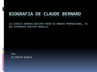 BIOGRAFIA DE CLAUDE BERNARD
LA CIENCIA AUMENTA NUESTRO PODER DE MANERA PROPORCIONAL, YA
QUE DISMINUYE NUESTRO ORGULLO.
Por:
Dr.Aldo R. Ayala A.
 