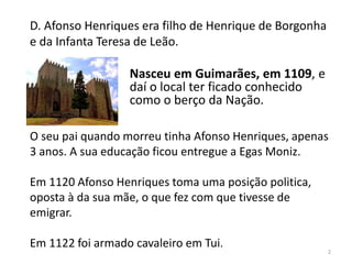 D. Afonso Henriques era filho de Henrique de Borgonha
e da Infanta Teresa de Leão.
O seu pai quando morreu tinha Afonso Henriques, apenas
3 anos. A sua educação ficou entregue a Egas Moniz.
Em 1120 Afonso Henriques toma uma posição politica,
oposta à da sua mãe, o que fez com que tivesse de
emigrar.
Em 1122 foi armado cavaleiro em Tui.
2
Nasceu em Guimarães, em 1109, e
daí o local ter ficado conhecido
como o berço da Nação.
 