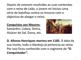 Depois de estarem resolvidas as suas contendas
com o reino de Leão, o jovem rei iniciou uma
série de batalhas contra os mouros com o
objectivo de alargar o reino.
Conquistas aos Mouros:
Santarém; Lisboa; Sintra,
Alcácer do Sal, Évora, etc.
D. Afonso Henriques morreu em 1185. À data da
sua morte, todo o Alentejo já pertencia ao reino.
Por isso ficou conhecido com o cognome de “O
Conquistador”.
5
 
