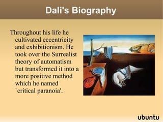 Dali's Biography Throughout his life he cultivated eccentricity and exhibitionism. He took over the Surrealist theory of automatism but transformed it into a more positive method which he named `critical paranoia'. 