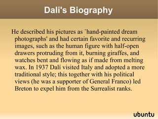 Dali's Biography He described his pictures as `hand-painted dream photographs' and had certain favorite and recurring images, such as the human figure with half-open drawers protruding from it, burning giraffes, and watches bent and flowing as if made from melting wax. In 1937 Dalí visited Italy and adopted a more traditional style; this together with his political views (he was a supporter of General Franco) led Breton to expel him from the Surrealist ranks. 