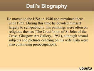 Dali's Biography He moved to the USA in 1940 and remained there until 1955. During this time he devoted himself largely to self-publicity; his paintings were often on religious themes (The Crucifixion of St John of the Cross, Glasgow Art Gallery, 1951), although sexual subjects and pictures centring on his wife Gala were also continuing preoccupations. 