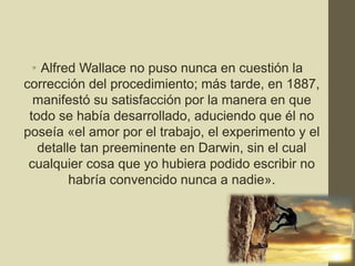 • Alfred Wallace no puso nunca en cuestión la
corrección del procedimiento; más tarde, en 1887,
manifestó su satisfacción por la manera en que
todo se había desarrollado, aduciendo que él no
poseía «el amor por el trabajo, el experimento y el
detalle tan preeminente en Darwin, sin el cual
cualquier cosa que yo hubiera podido escribir no
habría convencido nunca a nadie».
15
 