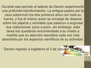 • Durante ese período el talante de Darwin experimentó
una profunda transformación. La antigua pasión por la
caza sobrevivió los dos primeros años con toda su
fuerza, y fue él mismo quien se encargó de disparar
sobre los pájaros y animales que pasaron a engrosar
sus colecciones; poco a poco, sin embargo, esta
tarea fue quedando encomendada a su criado a
medida que su atención resultaba cada vez más
absorbida por los aspectos científicos de su actividad.
• Darwin regresó a Inglaterra el 2 de octubre de 1836
6
 