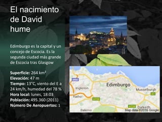 El nacimiento
de David
hume
Edimburgo es la capital y un
concejo de Escocia. Es la
segunda ciudad más grande
de Escocia tras Glasgow
Superficie: 264 km²
Elevación: 47 m
Tiempo: 13°C, viento del E a
24 km/h, humedad del 78 %
Hora local: lunes, 18:03
Población: 495.360 (2011)
Número De Aeropuertos: 1
 