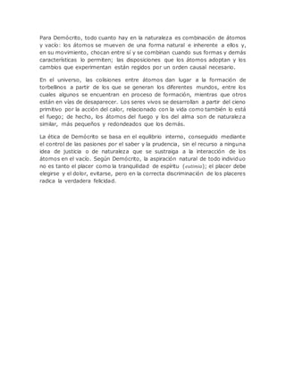 Para Demócrito, todo cuanto hay en la naturaleza es combinación de átomos
y vacío: los átomos se mueven de una forma natural e inherente a ellos y,
en su movimiento, chocan entre sí y se combinan cuando sus formas y demás
características lo permiten; las disposiciones que los átomos adoptan y los
cambios que experimentan están regidos por un orden causal necesario.
En el universo, las colisiones entre átomos dan lugar a la formación de
torbellinos a partir de los que se generan los diferentes mundos, entre los
cuales algunos se encuentran en proceso de formación, mientras que otros
están en vías de desaparecer. Los seres vivos se desarrollan a partir del cieno
primitivo por la acción del calor, relacionado con la vida como también lo está
el fuego; de hecho, los átomos del fuego y los del alma son de naturaleza
similar, más pequeños y redondeados que los demás.
La ética de Demócrito se basa en el equilibrio interno, conseguido mediante
el control de las pasiones por el saber y la prudencia, sin el recurso a ninguna
idea de justicia o de naturaleza que se sustraiga a la interacción de los
átomos en el vacío. Según Demócrito, la aspiración natural de todo individuo
no es tanto el placer como la tranquilidad de espíritu (eutimia); el placer debe
elegirse y el dolor, evitarse, pero en la correcta discriminación de los placeres
radica la verdadera felicidad.
 