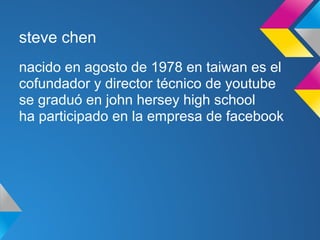 steve chen
nacido en agosto de 1978 en taiwan es el
cofundador y director técnico de youtube
se graduó en john hersey high school
ha participado en la empresa de facebook
 