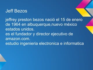 Jeff Bezos
jeffrey preston bezos nació el 15 de enero
de 1964 en albuquerque,nuevo méxico
estados unidos.
es el fundador y director ejecutivo de
amazon.com.
estudio ingenieria electronica e informatica
 