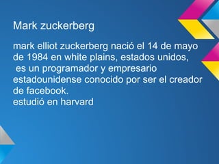 Mark zuckerberg
mark elliot zuckerberg nació el 14 de mayo
de 1984 en white plains, estados unidos,
es un programador y empresario
estadounidense conocido por ser el creador
de facebook.
estudió en harvard
 