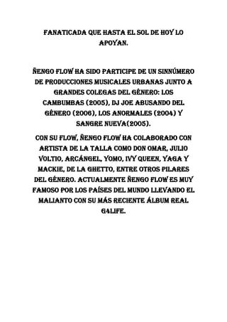 fanaticada que hasta el sol de hoy lo
apoyan.
Ñengo Flow ha sido participe de un sinnúmero
de producciones musicales urbanas junto a
grandes colegas del género: Los
Cambumbas (2005), DJ Joe Abusando del
Género (2006), Los Anormales (2004) y
Sangre Nueva(2005).
Con su Flow, ñengo Flow ha colaborado con
artista de la talla como Don Omar, Julio
Voltio, Arcángel, Yomo, Ivy Queen, Yaga y
Mackie, De La Ghetto, entre otros pilares
del género. actualmente ÑENGO FLOW es muy
famoso por los países del mundo llevando el
malianto con su más reciente álbum REAL
G4LIFE.
 