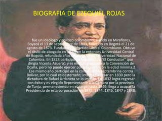 BIOGRAFIA DE EZEQUIEL ROJAS fue un ideólogo y político colombiano; nacido en Miraflores, Boyacá el 13 de septiembre de 1803, fallecido en Bogotá el 21 de agosto de 1873. Fundador del Partido Liberal Colombiano. Obtuvo el título de abogado en 1827, en la entonces Universidad Central de Bogotá, refundada años después como Universidad Nacional de Colombia. En 1828 participó en el periódico "El Conductor" que dirigía Vicente Azuero1 y es elegido diputado a la Convención de Ocaña, pero no puede ejercer por no contar con la edad mínima.2 Ese mismo año participó en la conspiración septembrina contra Bolívar, por lo cual es desterrado; intenta regresar en 1830 pero la dictadura de Rafael Urdaneta se lo impide. En 1832 logra regresar con éxito y es elegido Representante a la Cámara por la provincia de Tunja, permaneciendo en el cargo hasta 1849; llega a ocupar la Presidencia de esta corporación en 1835, 1844, 1845, 1847 y 1848. 