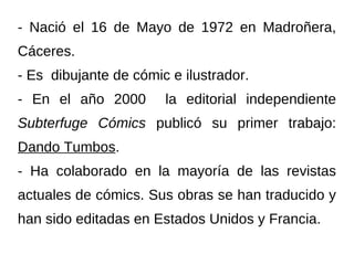 - Nació el 16 de Mayo de 1972 en Madroñera,
Cáceres.
- Es dibujante de cómic e ilustrador.
- En el año 2000       la editorial independiente
Subterfuge Cómics publicó su primer trabajo:
Dando Tumbos.
- Ha colaborado en la mayoría de las revistas
actuales de cómics. Sus obras se han traducido y
han sido editadas en Estados Unidos y Francia.
 