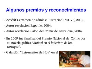 Algunos premios y reconocimientos

- Accésit Certamen de cómic e ilustración INJUVE, 2002.
­ Autor revelación Exponic, 2004.
­ Autor revelación Salón del Cómic de Barcelona, 2004.

­ En 2009 fue finalista del Premio Nacional de Cómic por 
   su novela gráfica “Buñuel en el laberinto de las 
   tortugas”.
­ Galardón “Extremeños de Hoy” en el año 2011.
 