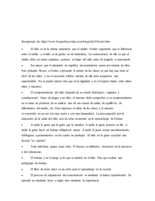 Recuperado de: https://www.biografiasyvidas.com/biografia/f/freinet.htm
 El niño es de la misma naturaleza que el adulto: Freinet argumenta que la diferencia
entre el adulto y el niño es de grado, no de naturaleza. La consecuencia de ello es que el
adulto debe, de modo empático, ponerse en lugar del niño antes de juzgarlo o sancionarlo.
 Ser mayor que el alumnado no significa necesariamente pasar por encima de ellos:
Este principio llevara a Freinet a presumir la tarima de las clases ya que hay que estar al
nivel de los niños y no es necesario subirse encima de ella para asegurarse una
superioridad. No se puede educar más que en la dignidad y en el respeto mutuo entre niños,
niñas y maestros.
 El comportamiento del niño depende de su estado fisiológico, orgánico y
constitucional: Antes de juzgar a un niño, el maestro debe comprobar si su comportamiento
no es tanto un producto de su malicia sino de sus causas de salud, de equilibrio, de
dificultades del medio, etc. Esto mejorara el clima de las clases y el maestro
se convertirá en un ser con mas razón y con mas humanidad. La preocupación por la
educación de la salud del niño será un tema recurrente en la metodología de Freinet.
 A nadie le gusta que le gusta que le manden. A nadie le gusta ponerse en fila. A
nadie le gusta hacer un trabajo obligatoria mente. A nadie le gusta actuar mecánicamente,
doblegarse a pensamientos en los cuales no participa. Al niño no le gusta escuchar una
lección "ex cátedra".
 Todo individuo quiere tener éxito. El fracaso es inhibidor, destructor de la iniciativa
y del entusiasmo.
 El trabajo y no el juego es lo que es natural en el niño. Hay que realizar una
pedagogía de trabajo.
 El libro de texto único es un error para el aprendizaje en la escuela
 El proceso de adquisición del conocimiento es mediante el tanteo experimental. Se
aprende no mediante leyes y reglas sino mediante la experiencia.
 